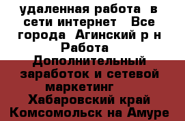 удаленная работа  в сети интернет - Все города, Агинский р-н Работа » Дополнительный заработок и сетевой маркетинг   . Хабаровский край,Комсомольск-на-Амуре г.